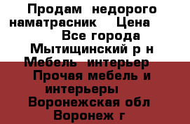 Продам  недорого наматрасник  › Цена ­ 6 500 - Все города, Мытищинский р-н Мебель, интерьер » Прочая мебель и интерьеры   . Воронежская обл.,Воронеж г.